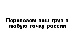 Перевезем ваш груз в любую точку россии